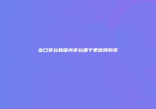 出口茅台和国内茅台哪个更值得购买