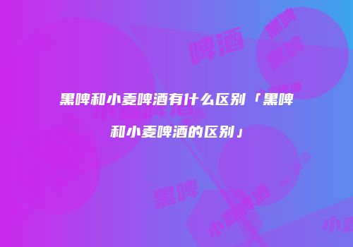 黑啤和小麦啤酒有什么区别「黑啤和小麦啤酒的区别」