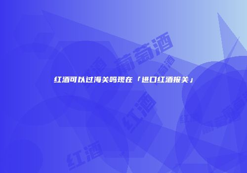 红酒可以过海关吗现在「进口红酒报关」