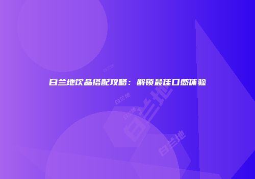 白兰地饮品搭配攻略：解锁最佳口感体验