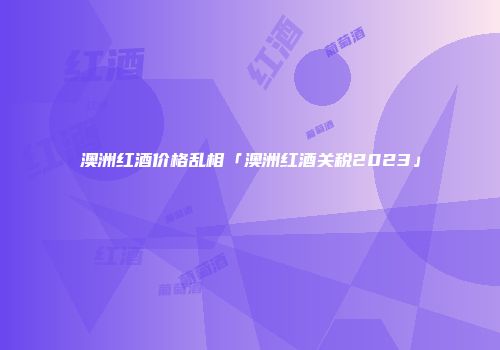 澳洲红酒价格乱相「澳洲红酒关税2023」