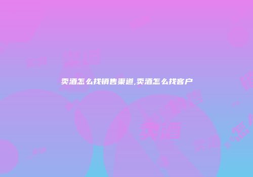 卖酒怎么找销售渠道,卖酒怎么找客户