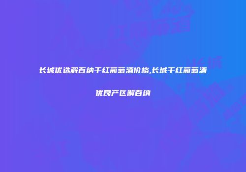 长城优选解百纳干红葡萄酒价格,长城干红葡萄酒优良产区解百纳