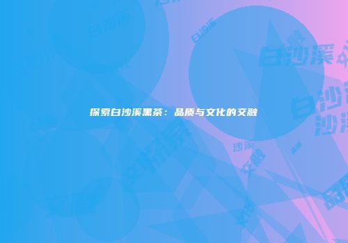 探索白沙溪黑茶：品质与文化的交融