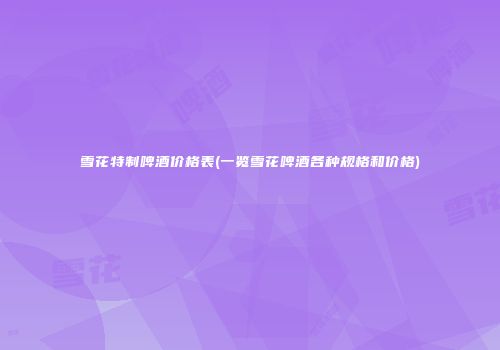 雪花特制啤酒价格表(一览雪花啤酒各种规格和价格)