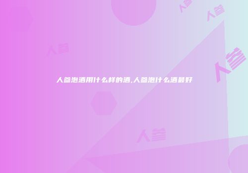 人参泡酒用什么样的酒,人参泡什么酒最好