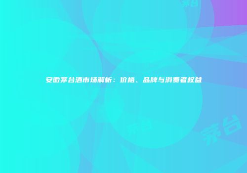 安徽茅台酒市场解析：价格、品牌与消费者权益