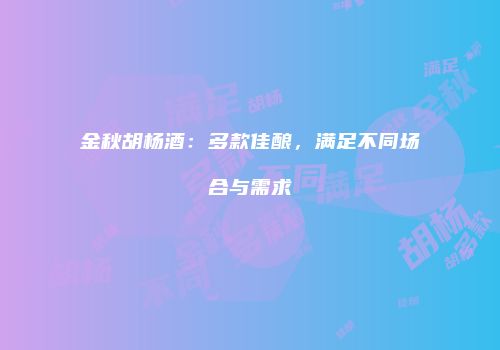 金秋胡杨酒：多款佳酿，满足不同场合与需求