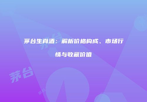 茅台生肖酒：解析价格构成、市场行情与收藏价值
