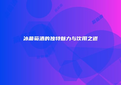 冰葡萄酒的独特魅力与饮用之道