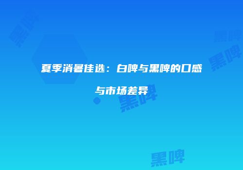 夏季消暑佳选：白啤与黑啤的口感与市场差异