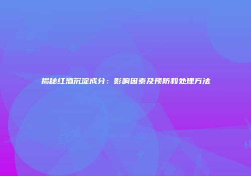 揭秘红酒沉淀成分：影响因素及预防和处理方法