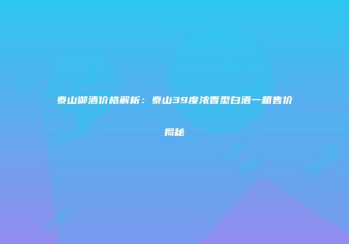 泰山御酒价格解析：泰山39度浓香型白酒一箱售价揭秘