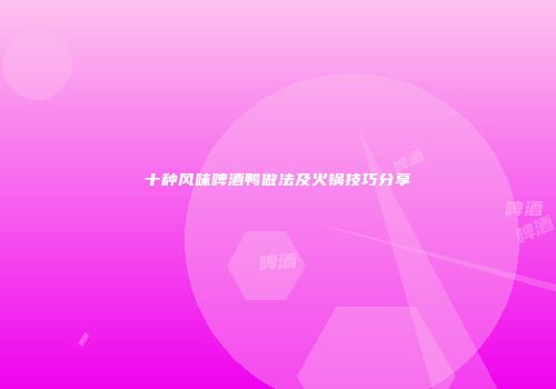 十种风味啤酒鸭做法及火锅技巧分享