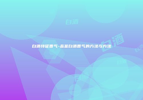 白酒特征香气-品鉴白酒香气的方法与方法