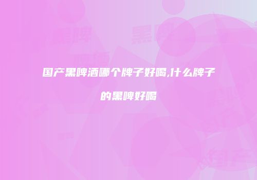 国产黑啤酒哪个牌子好喝,什么牌子的黑啤好喝
