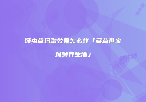 涌虫草玛咖效果怎么样「藏草世家玛咖养生酒」