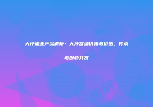 大汗酒业产品解析：大汗富酒价格与价值，传承与创新共赏