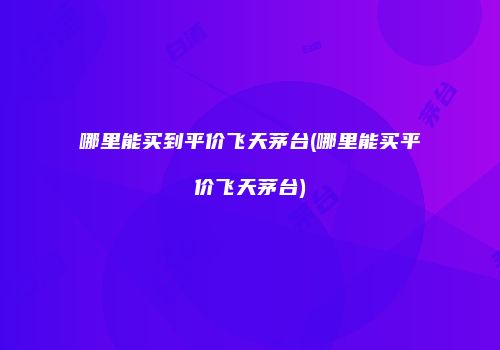 哪里能买到平价飞天茅台(哪里能买平价飞天茅台)