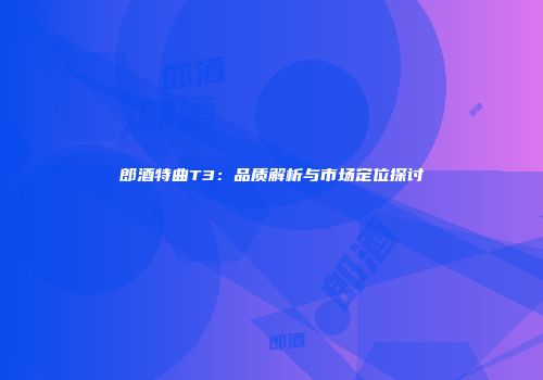 郎酒特曲T3：品质解析与市场定位探讨