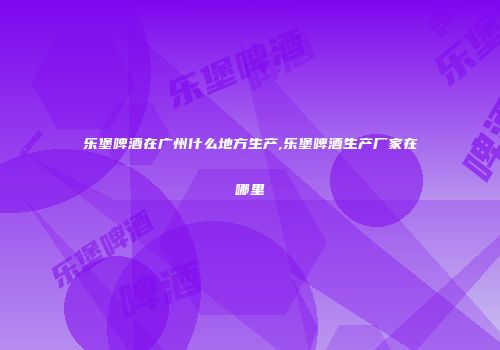乐堡啤酒在广州什么地方生产,乐堡啤酒生产厂家在哪里