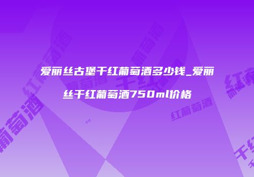 爱丽丝古堡干红葡萄酒多少钱_爱丽丝干红葡萄酒750ml价格