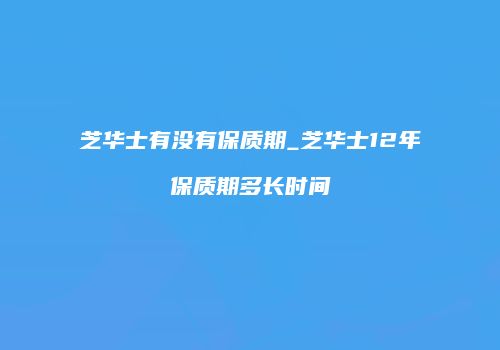 芝华士有没有保质期_芝华士12年保质期多长时间