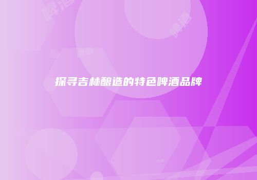 探寻吉林酿造的特色啤酒品牌