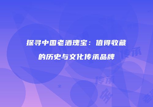 探寻中国老酒瑰宝：值得收藏的历史与文化传承品牌