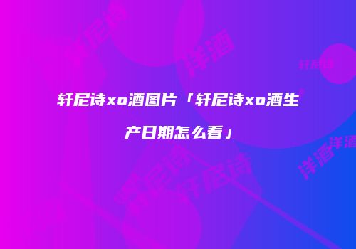 轩尼诗xo酒图片「轩尼诗xo酒生产日期怎么看」