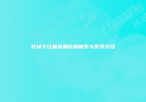 长城干红葡萄酒价格体系与系列介绍