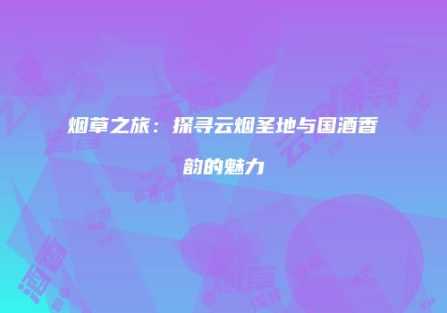 烟草之旅：探寻云烟圣地与国酒香韵的魅力