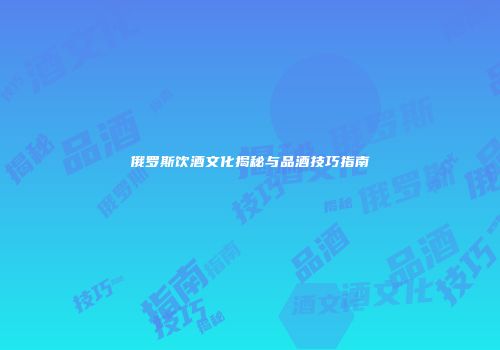 俄罗斯饮酒文化揭秘与品酒技巧指南