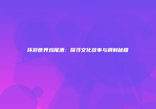 环游世界鸡尾酒：探寻文化故事与调制秘籍