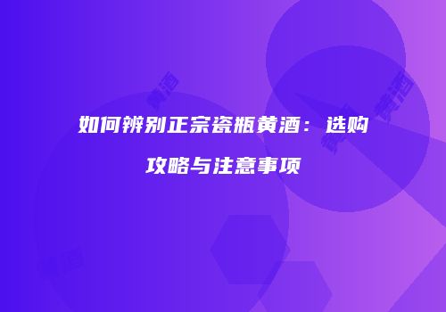 如何辨别正宗瓷瓶黄酒：选购攻略与注意事项