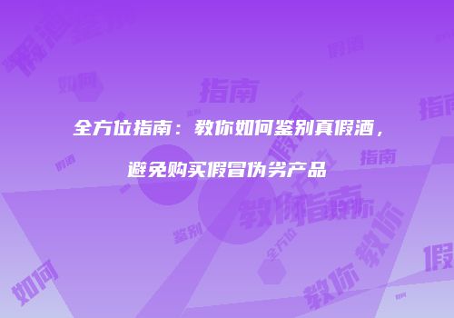 全方位指南：教你如何鉴别真假酒，避免购买假冒伪劣产品