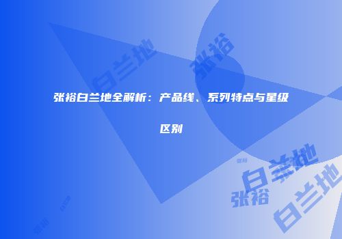 张裕白兰地全解析：产品线、系列特点与星级区别