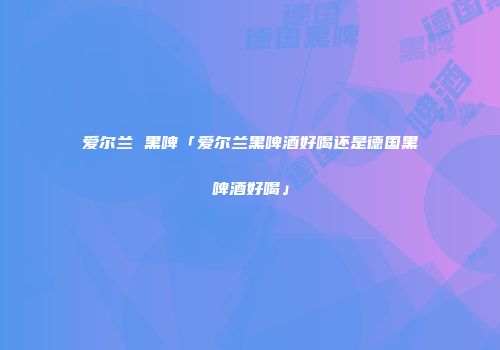 爱尔兰 黑啤「爱尔兰黑啤酒好喝还是德国黑啤酒好喝」