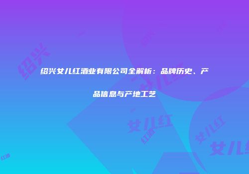 绍兴女儿红酒业有限公司全解析：品牌历史、产品信息与产地工艺