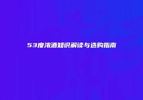 53度浓酒知识解读与选购指南