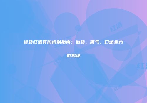 罐装红酒真伪辨别指南：包装、香气、口感全方位揭秘