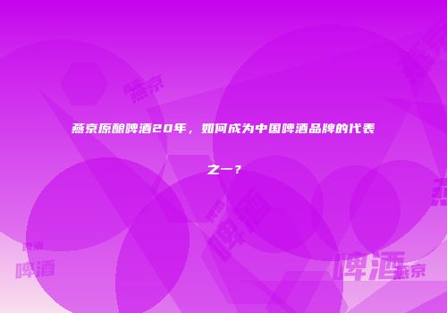 燕京原酿啤酒20年，如何成为中国啤酒品牌的代表之一？