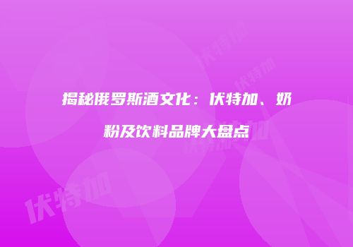 揭秘俄罗斯酒文化：伏特加、奶粉及饮料品牌大盘点