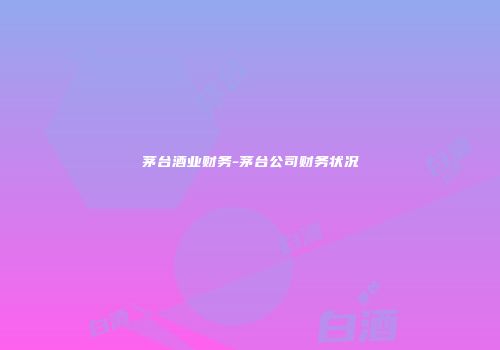 茅台酒业财务-茅台公司财务状况