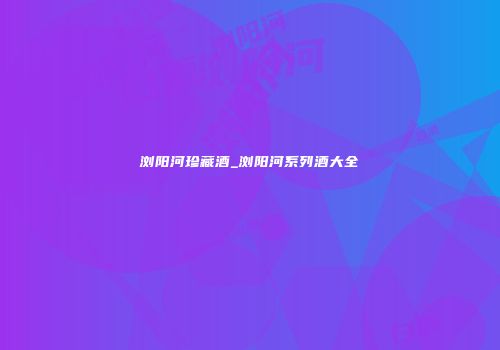 浏阳河珍藏酒_浏阳河系列酒大全