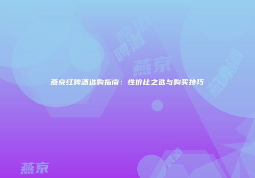 燕京红啤酒选购指南：性价比之选与购买技巧