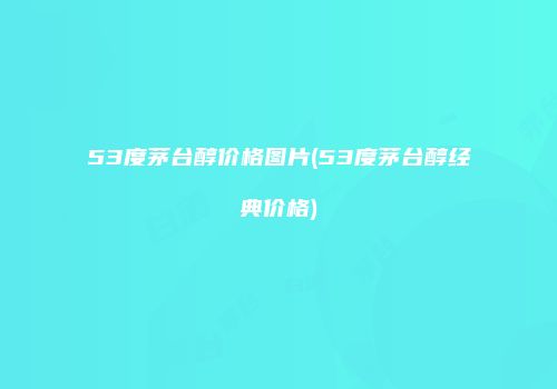 53度茅台醇价格图片(53度茅台醇经典价格)