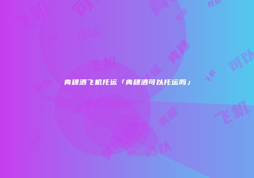 青稞酒飞机托运「青稞酒可以托运吗」