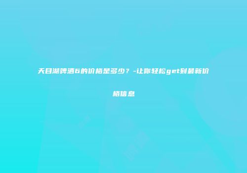天目湖啤酒6的价格是多少？-让你轻松get到最新价格信息