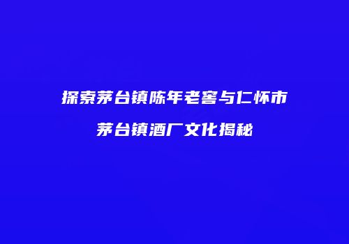 探索茅台镇陈年老窖与仁怀市茅台镇酒厂文化揭秘